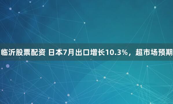 临沂股票配资 日本7月出口增长10.3%，超市场预期