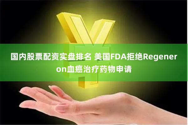 国内股票配资实盘排名 美国FDA拒绝Regeneron血癌治疗药物申请