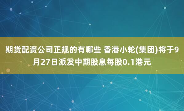 期货配资公司正规的有哪些 香港小轮(集团)将于9月27日派发中期股息每股0.1港元