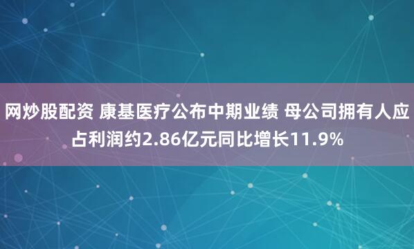 网炒股配资 康基医疗公布中期业绩 母公司拥有人应占利润约2.86亿元同比增长11.9%