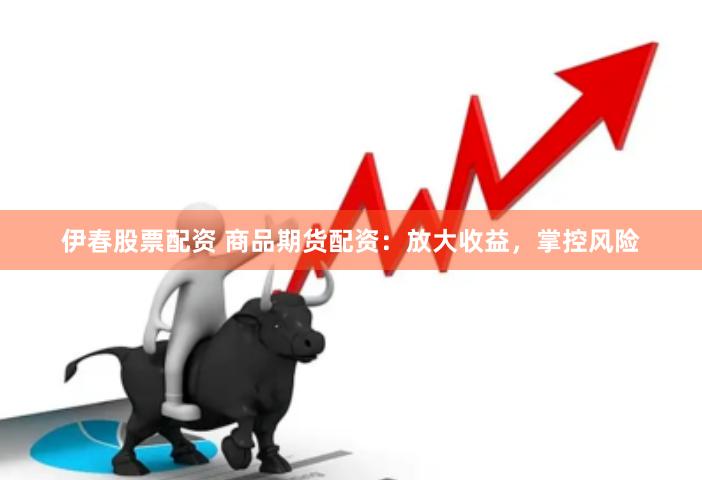 伊春股票配资 商品期货配资：放大收益，掌控风险