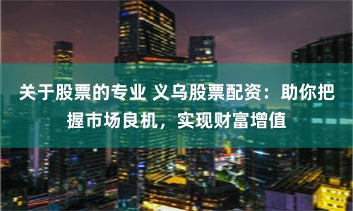 关于股票的专业 义乌股票配资：助你把握市场良机，实现财富增值