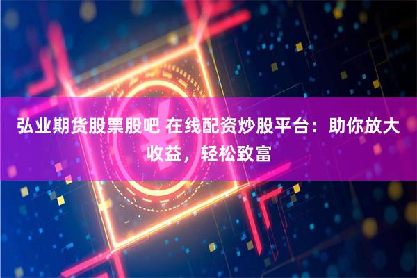 弘业期货股票股吧 在线配资炒股平台：助你放大收益，轻松致富