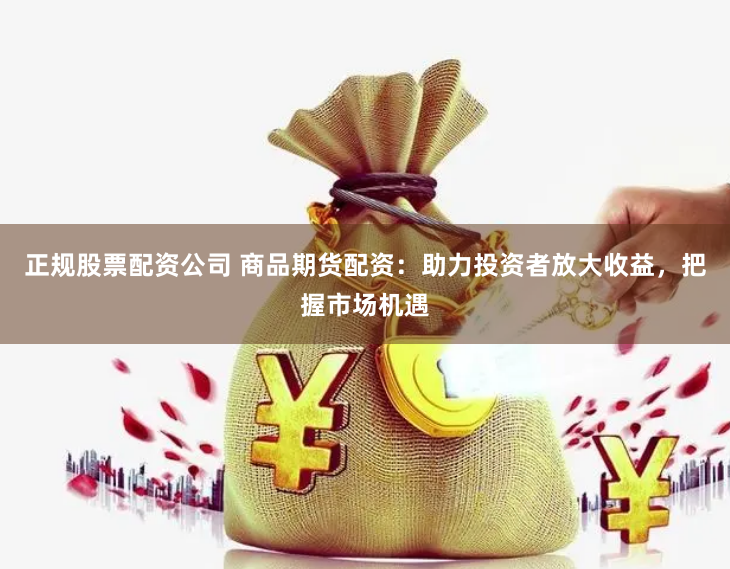正规股票配资公司 商品期货配资：助力投资者放大收益，把握市场机遇