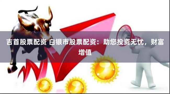 吉首股票配资 白银市股票配资：助您投资无忧，财富增值