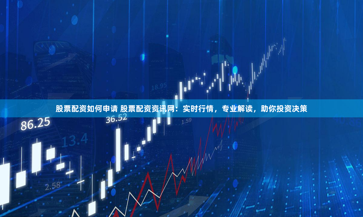 股票配资如何申请 股票配资资讯网：实时行情，专业解读，助你投资决策