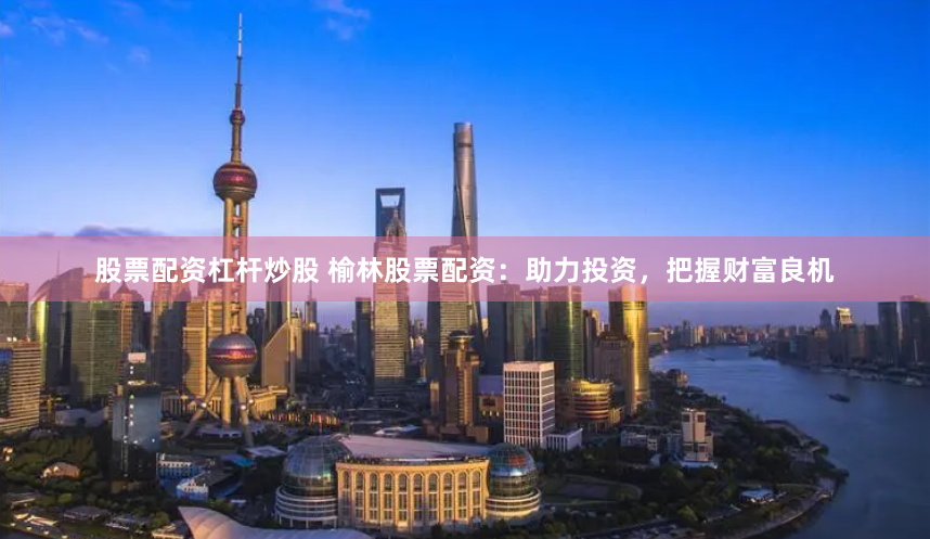 股票配资杠杆炒股 榆林股票配资：助力投资，把握财富良机
