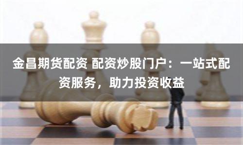 金昌期货配资 配资炒股门户：一站式配资服务，助力投资收益