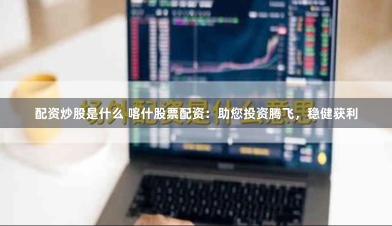 配资炒股是什么 喀什股票配资：助您投资腾飞，稳健获利