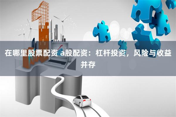 在哪里股票配资 a股配资：杠杆投资，风险与收益并存