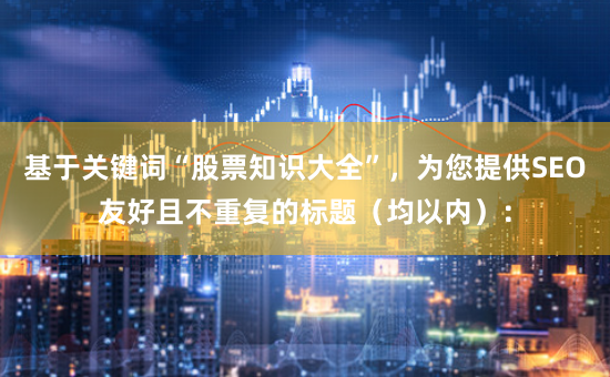 基于关键词“股票知识大全”，为您提供SEO友好且不重复的标题（均以内）：